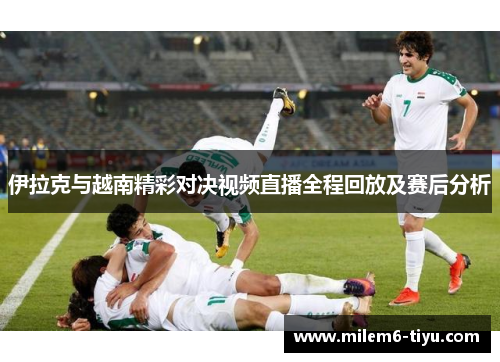 伊拉克与越南精彩对决视频直播全程回放及赛后分析
