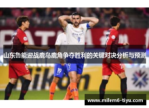 山东鲁能迎战鹿岛鹿角争夺胜利的关键对决分析与预测